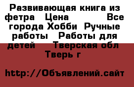 Развивающая книга из фетра › Цена ­ 7 000 - Все города Хобби. Ручные работы » Работы для детей   . Тверская обл.,Тверь г.